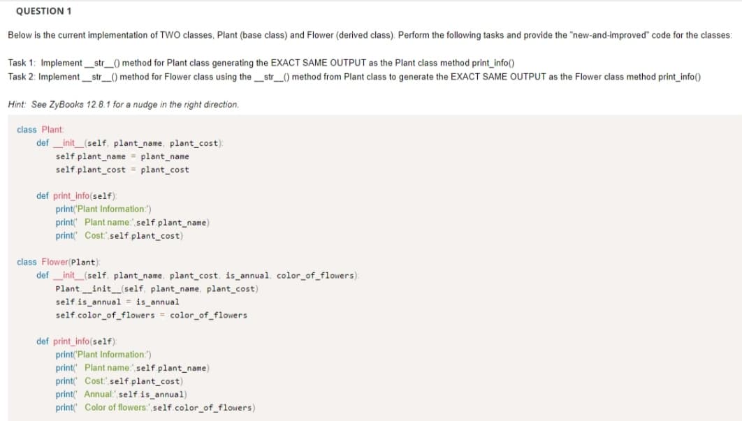 QUESTION 1
Below is the current implementation of TWO classes, Plant (base class) and Flower (derived class). Perform the following tasks and provide the "new-and-improved" code for the classes:
Task 1: Implement_str_() method for Plant class generating the EXACT SAME OUTPUT as the Plant class method print_info()
Task 2: Implement__str__() method for Flower class using the_str__() method from Plant class to generate the EXACT SAME OUTPUT as the Flower class method print_info()
Hint: See ZyBooks 12.8.1 for a nudge in the right direction.
class Plant:
definit_(self, plant_name, plant_cost):
self.plant_name = plant_name
self.plant cost = plant_cost
def print_info(self):
print('Plant Information:")
print( Plant name:" self.plant_name)
print Cost self.plant_cost)
class Flower(Plant):
def _init__(self, plant_name, plant_cost, is_annual, color_of_flowers):
Plant__init__(self, plant_name, plant_cost)
self is annual is_annual
self.color_of_flowers = color_of_flowers
def print_info(self):
print('Plant Information:")
print( Plant name: self.plant_name)
print( Cost: self.plant_cost)
print Annual: self.is_annual).
print Color of flowers: self.color_of_flowers)