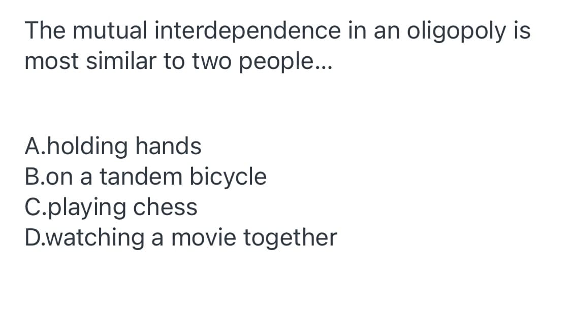 The mutual interdependence in an oligopoly is
most similar to two people...
A.holding hands
B.on a tandem bicycle
C.playing chess
D.watching a movie together