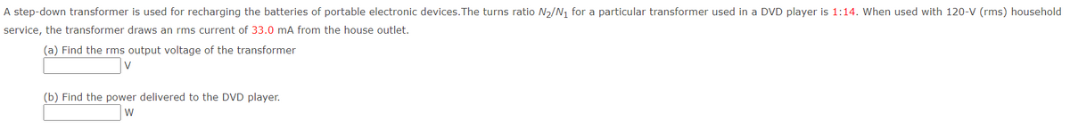 A step-down transformer is used for recharging the batteries of portable electronic devices. The turns ratio N₂/N₁ for a particular transformer used in a DVD player is 1:14. When used with 120-V (rms) household
service, the transformer draws an rms current of 33.0 mA from the house outlet.
(a) Find the rms output voltage of the transformer
v
(b) Find the power delivered to the DVD player.
W