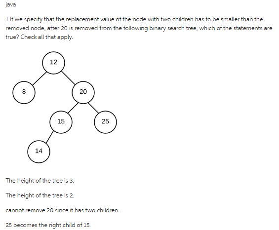 java
1 If we specify that the replacement value of the node with two children has to be smaller than the
removed node, after 20 is removed from the following binary search tree, which of the statements are
true? Check all that apply.
8
14
12
15
20
25
The height of the tree is 3.
The height of the tree is 2.
cannot remove 20 since it has two children.
25 becomes the right child of 15.