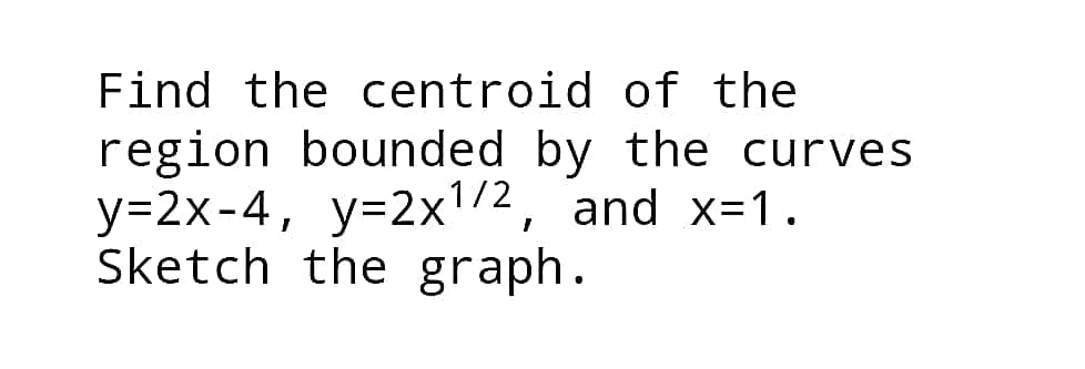 Find the centroid of the
region bounded by the curves
y=2x-4, y=2x1/2, and x=1.
Sketch the graph.