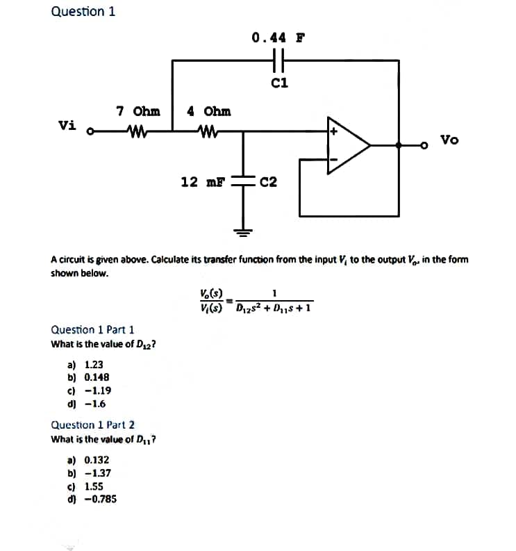 Question 1
Vi
7 Ohm
W
Question 1 Part 1
What is the value of D₁2?
a) 1.23
b) 0.148
c) -1.19
d) -1.6
Question 1 Part 2
What is the value of D₁1?
a) 0.132
b) -1.37
c) 1.55
d) -0.785
4 Ohm
12 mF
A circuit is given above. Calculate its transfer function from the input V, to the output V. in the form
shown below.
0.44 F
HH
C1
C C2
Vo
vo(s)
1
V(s) D125² + D₂₁s +1