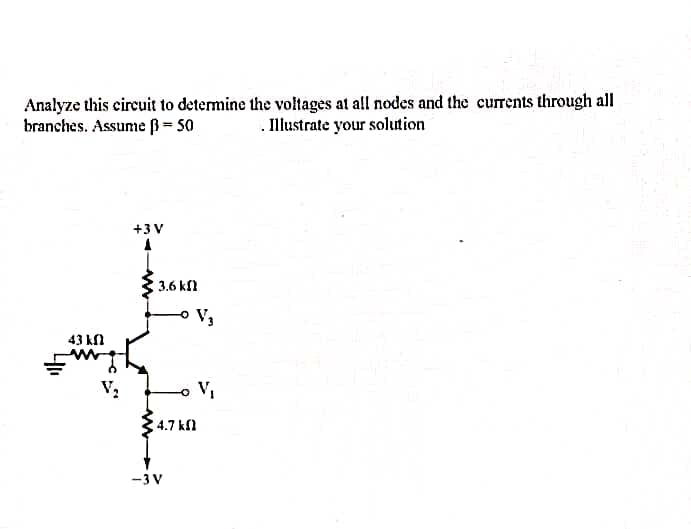 Analyze this circuit to determine the voltages at all nodes and the currents through all
Illustrate your solution
branches. Assume ß= 50
43 kn
www
V₂
+3V
3.6 k
4.7 k
-3 V
V₂
o V₁