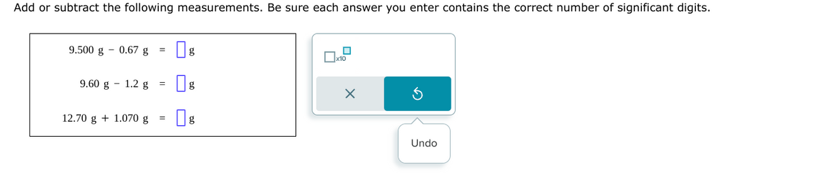 Add or subtract the following measurements. Be sure each answer you enter contains the correct number of significant digits.
9.500 g 0.67 g =
9.60 g 1.2 g
12.70 g + 1.070 g
=
=
☐g
g
x10
X
Undo