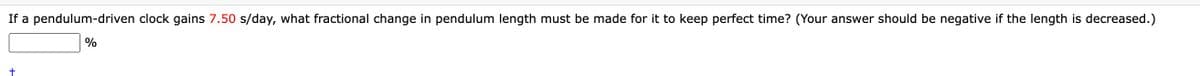 If a pendulum-driven clock gains 7.50 s/day, what fractional change in pendulum length must be made for it to keep perfect time? (Your answer should be negative if the length is decreased.)
%
+