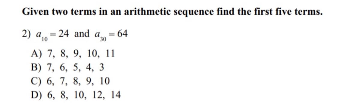 Given two terms in an arithmetic sequence find the first five terms.
2) a = 24 and a
= 64
%3D
10
30
A) 7, 8, 9, 10, 11
B) 7, 6, 5, 4, 3
С) 6, 7, 8, 9, 10
D) 6, 8, 10, 12, 14
