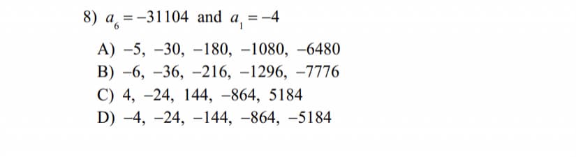 8) а, %3-31104 and
a,
= -4
%D
А) -5, —30, -180, —1080, —6480
ВB) -6, —36, —216, -1296, —7776
С) 4, -24, 144, -864, 5184
D) -4, -24, –144, –864, –5184
