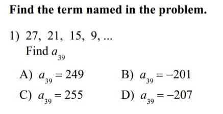 Find the term named in the problem.
1) 27, 21, 15, 9, ...
Find a,
39
= 249
A) a39
В) а, %3—201
39
C) a = 255
39
D) a = -207
*39
