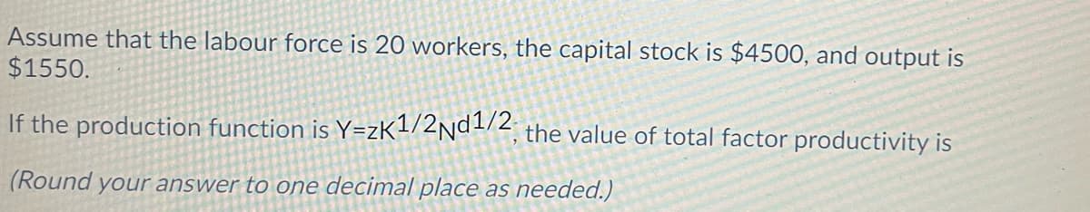 Assume that the labour force is 20 workers, the capital stock is $4500, and output is
$1550.
If the production function is Y=zK1/2nd1/2 the value of total factor productivity is
(Round your answer to one decimal place as needed.)
