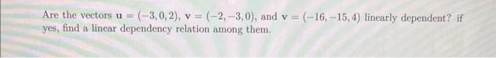 Are the vectors u = (-3,0,2), v = (-2,-3,0), and v = (-16, -15,4) linearly dependent? if
yes, find a linear dependency relation among them.