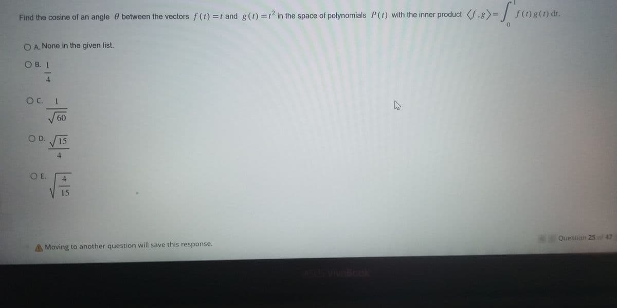 Find the cosine of an angle between the vectors f (t) = 1 and g(t) = 1² in the space of polynomials P(1) with the inner product (f.8)=
=f'}
OA. None in the given list.
OB. 1
4
O C.
1
√60
OD. √ 15
4
O E.
4
15
Moving to another question will save this response.
ASUS VivoBook
K
f (1) g (1) dr.
*Question 25 of 47