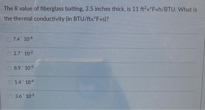 The R value of fiberglass batting, 3.5 inches thick, is 11 ft2x°Fxh/BTU. What is
the thermal conductivity (in BTU/ftx°Fxs)?
7.4' 10-6
2.7' 10-²
8.9 10-5
1.410-4
3.6 10-3