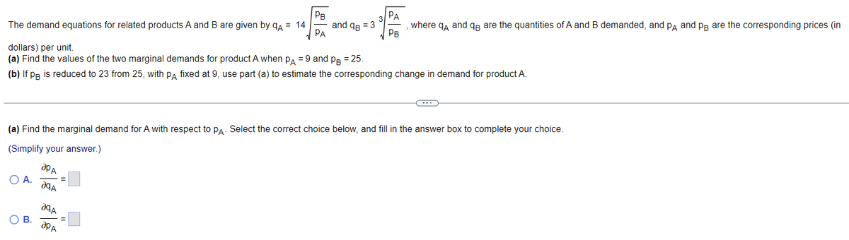 PB
The demand equations for related products A and B are given by QA = 14
PA
dollars) per unit.
= 25.
(a) Find the values of the two marginal demands for product A when PA = 9 and PB
(b) If pB is reduced to 23 from 25, with PA fixed at 9, use part (a) to estimate the corresponding change in demand for product A.
O A.
O B.
apa
(a) Find the marginal demand for A with respect to PA. Select the correct choice below, and fill in the answer box to complete your choice.
(Simplify your answer.)
?qA
29A
and q = 3
apA
PA
Рв
where qÅ and q are the quantities of A and B demanded, and PÅ and på are the corresponding prices (in
C