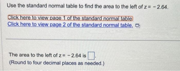 Use the standard normal table to find the area to the left of z= -2.64.
Click here to view page 1 of the standard normal table
Click here to view page 2 of the standard normal table. O
The area to the left of z= -2.64 is
(Round to four decimal places as needed.)