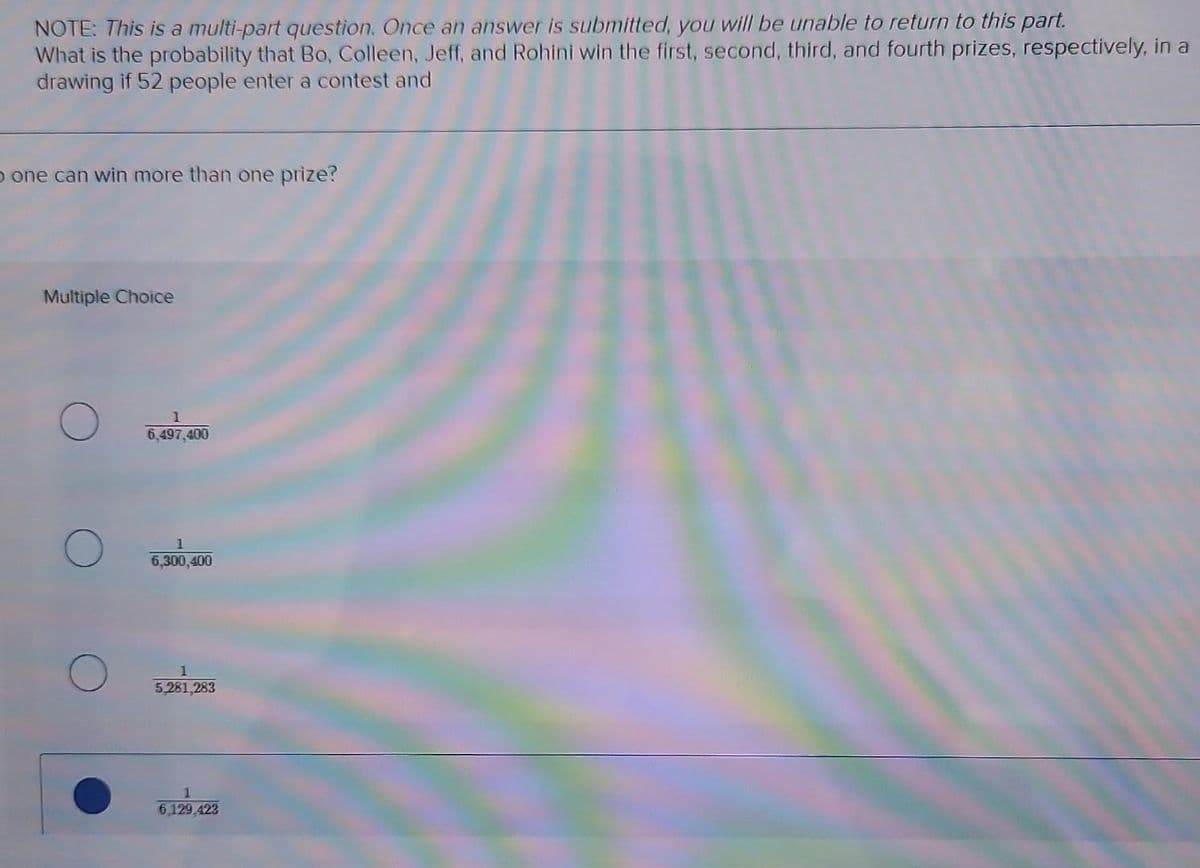 NOTE: This is a multi-part question. Once an answer is submitted, you will be unable to return to this part.
What is the probability that Bo, Colleen, Jeff, and Rohini win the first, second, third, and fourth prizes, respectively, in a
drawing if 52 people enter a contest and
o one can win more than one prize?
Multiple Choice
1
6,497,400
1
6,300,400
1
5,281,283
6,129,423