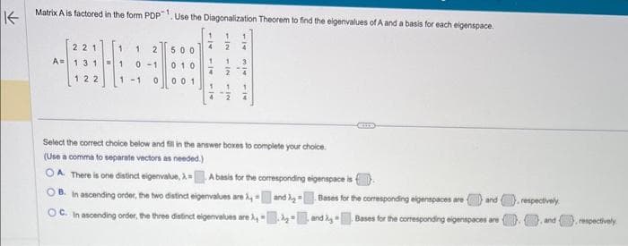 ↑
Matrix A is factored in the form PDP. Use the Diagonalization Theorem to find the eigenvalues of A and a basis for each eigenspace.
1
21
A= 31
122
1 1 2
1 0-1
1-1 0
500
010
001
4
Select the correct choice below and fill in the answer boxes to complete your choice.
(Use a comma to separate vectors as needed.)
OA. There is one distinct eigenvalue, X= A basis for the corresponding eigenspace is
OB. In ascending order, the two distinct eigenvalues are A
OC. In ascending order, the three distinct eigenvalues are
and
GELES
Bases for the corresponding eigenspaces are and
Bases for the corresponding eigenspaces are y
and
respectively
..and respectively