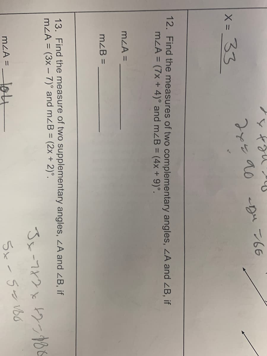 x = 33
m<A =
12. Find the measures of two complementary angles, <A and <B, if
m<A = (7x + 4)° and mzB = (4x + 9)°.
mzB =
+21
дуй до
сди 766
m<A =
13. Find the measure of two supplementary angles, ZA and <B, if
m<A = (3x - 7)° and mzB = (2x + 2)°.
3x-7x2x42-988
SX-5 vo