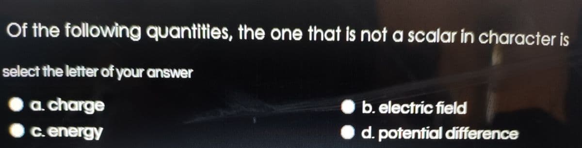 Of the following quantities, the one that is not a scalar in character is
select the letter of your answer
a charge
b. electric field
c.energy
• d. potential difference
