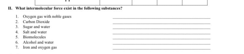 II. What intermolecular force exist in the following substances?
1. Oxygen gas with noble gases
2. Carbon Dioxide
3. Sugar and water
4. Salt and water
5. Biomolecules
6. Alcohol and water
7. Iron and oxygen gas
