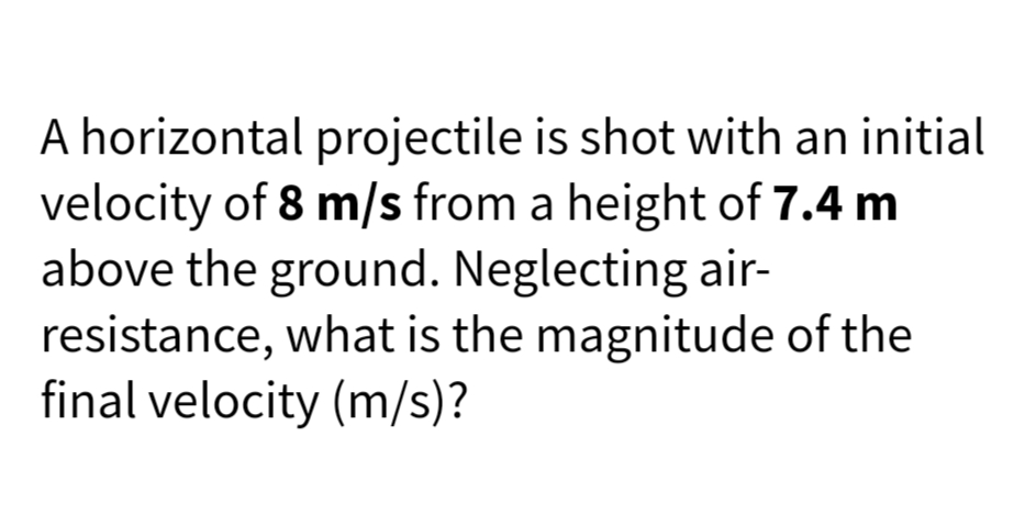 A horizontal projectile is shot with an initial
velocity of 8 m/s from a height of 7.4 m
above the ground. Neglecting air-
resistance, what is the magnitude of the
final velocity (m/s)?
