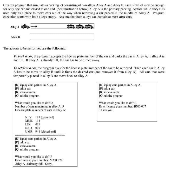 Create a program that simulates a parking lot consisting of two alleys Alley A and Alley B, each of which is wide enough
for only one car and closed at one end. (See illustration below) Alley A is the primary parking location while alley B is
used only as a place to move cars out of the way when retrieving a car parked in the middle of Alley A. Program
execution starts with both alleys empty. Assume that both alleys can contain at most max cars.
Alley A
Alley B
The actions to be performed are the following:
To park a car, the program accepts the license plate number of the car and parks the car in Alley A, if alley A is
not full. If alley A is already full, the car has to be turned away.
To retrieve a car, the program asks for the license plate number of the car to be retrieved. Then each car in Alley
A has to be move to alley B until it finds the desired car (and removes it from alley A). All cars that were
temporarily placed in alley B are move back to alley A.
ID] isplay cars parked in Alley A.
(P| ark a car.
[R] etrieve a car.
(Q) uit the program
[D] isplay cars parked in Alley A.
[P| ark a car.
IR] etrieve a car.
(Q) uit the program
What would you like to do? D
Number of cars remaining in alley A: 5
License plate numbers of cars in alley A:
What would you like to do? R
Enter license plate number: BND 007
Thank you.
NLV 123 Jopen end]
MML 114
LIK 019
BND 007
UMR 941 [closed end]
[D] isplay cars parked in Alley A.
[P] ark a car.
(R] etrieve a car.
(Q) uit the program
What would you like to do? P
Enter license plate number: MXB 877
Alley A is already full. Sorry.
