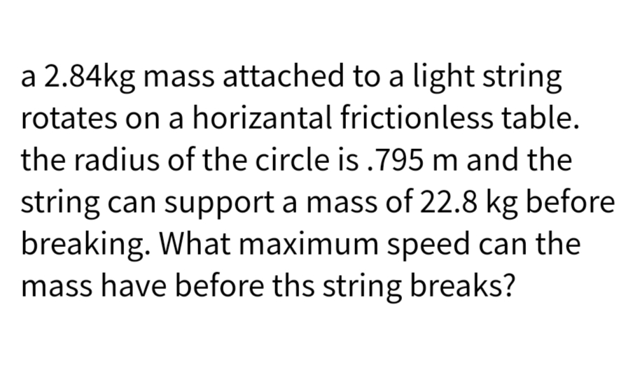 a 2.84kg mass attached to a light string
rotates on a horizantal frictionless table.
the radius of the circle is .795 m and the
string can support a mass of 22.8 kg before
breaking. What maximum speed can the
mass have before ths string breaks?
