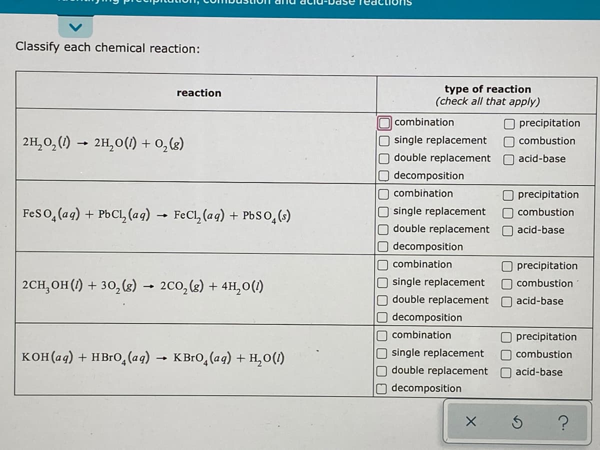 react
Classify each chemical reaction:
type of reaction
(check all that apply)
reaction
combination
O precipitation
2H,0, (1)
2H,0(1) + 0, (3)
single replacement
O combustion
double replacement
O acid-base
Odecomposition
n combination
O precipitation
Feso, (aq) + PbCl, (aq) → FeCl, (aq) + PbSO,()
single replacement
O combustion
double replacement
Oacid-base
decomposition
combination
Oprecipitation
2CH, OH (1) + 30,(s) → 2c0, (g) + 4H,0(1)
single replacement
combustion
double replacement
Oacid-base
decomposition
combination
Oprecipitation
кон(ад) + нвго,(ag)
KВго, (ag) + н,о(0
single replacement
O combustion
O double replacement
O acid-base
Odecomposition
OO O
OON O O O
