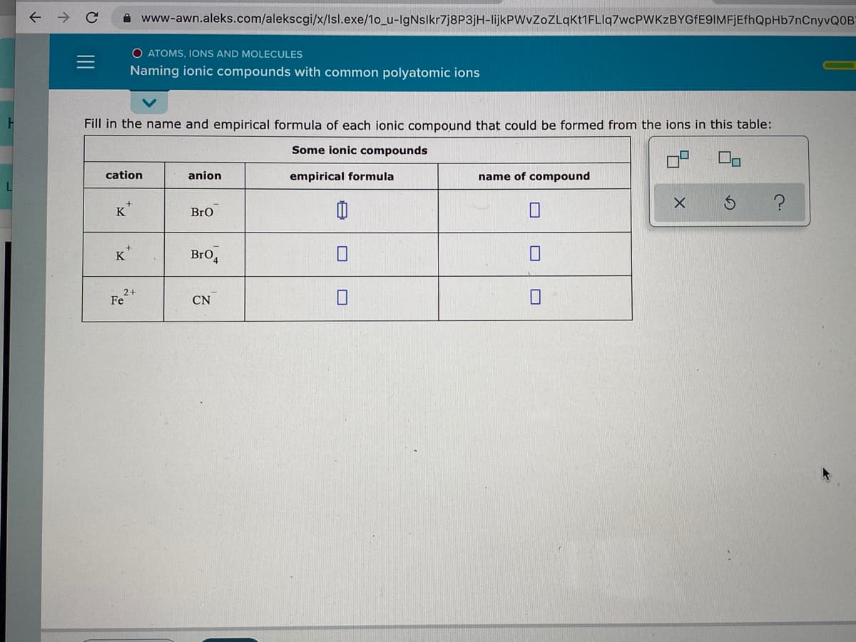 www-awn.aleks.com/alekscgi/x/lsl.exe/1o_u-IgNsikr7j8P3jH-lijkPWvZoZLgKt1FLIq7wcPWKzBYGfE9IMFjEfhQpHb7nCnyvQOB
O ATOMS, IONS AND MOLECULES
Naming ionic compounds with common polyatomic ions
Fill in the name and empirical formula of each ionic compound that could be formed from the ions in this table:
Some ionic compounds
cation
anion
empirical formula
name of compound
K
BrO
K
BrO,
2+
Fe
CN
II
