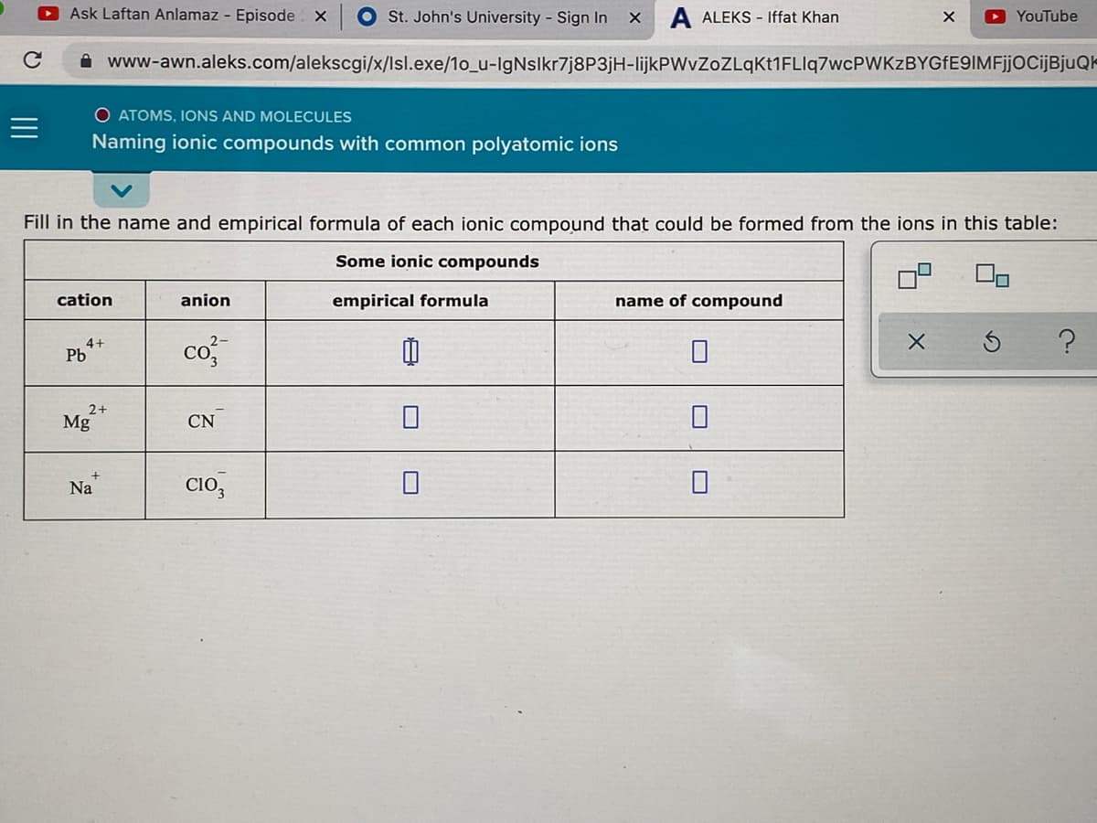 Ask Laftan Anlamaz - Episode X
St. John's University - Sign In
A ALEKS - Iffat Khan
O YouTube
i www-awn.aleks.com/alekscgi/x/lsl.exe/1o_u-IgNslkr7j8P3jH-lijkPWvZoZLqKt1FLlq7wcPWKzBYGfE9IMFjjOCijBjuQk
O ATOMS, IONS AND MOLECULES
Naming ionic compounds with common polyatomic ions
Fill in the name and empirical formula of each ionic compound that could be formed from the ions in this table:
Some ionic compounds
cation
anion
empirical formula
name of compound
4+
Pb
co
2+
Mg
CN
Na
Clo,
