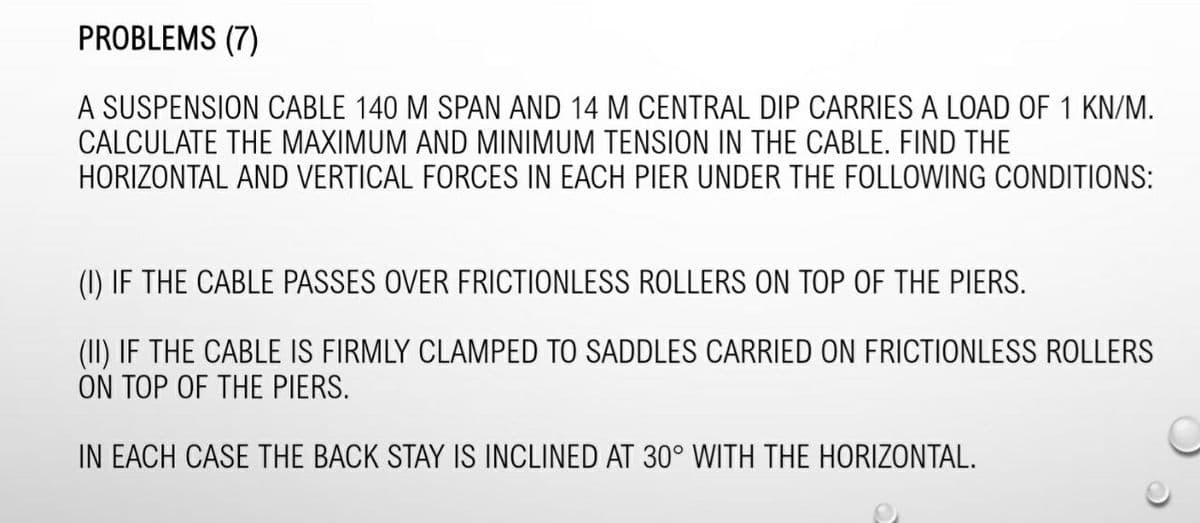 PROBLEMS (7)
A SUSPENSION CABLE 140 M SPAN AND 14 M CENTRAL DIP CARRIES A LOAD OF 1 KN/M.
CALCULATE THE MAXIMUM AND MINIMUM TENSION IN THE CABLE. FIND THE
HORIZONTAL AND VERTICAL FORCES IN EACH PIER UNDER THE FOLLOWING CONDITIONS:
(1) IF THE CABLE PASSES OVER FRICTIONLESS ROLLERS ON TOP OF THE PIERS.
(II) IF THE CABLE IS FIRMLY CLAMPED TO SADDLES CARRIED ON FRICTIONLESS ROLLERS
ON TOP OF THE PIERS.
IN EACH CASE THE BACK STAY IS INCLINED AT 30° WITH THE HORIZONTAL.