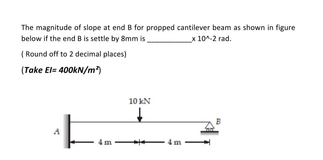 The magnitude of slope at end B for propped cantilever beam as shown in figure
below if the end B is settle by 8mm is
x 10^-2 rad.
(Round off to 2 decimal places)
(Take El= 400kN/m²)
A
m
10 kN
4 m
B