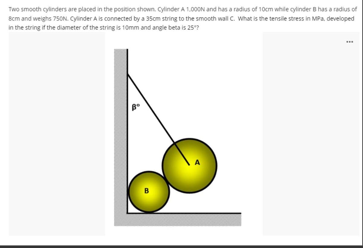 Two smooth cylinders are placed in the position shown. Cylinder A 1,000N and has a radius of 10cm while cylinder B has a radius of
8cm and weighs 750N. Cylinder A is connected by a 35cm string to the smooth wall C. What is the tensile stress in MPa, developed
in the string if the diameter of the string is 10mm and angle beta is 25°?
Bº
...