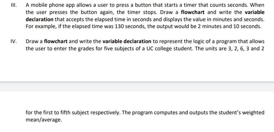 A mobile phone app allows a user to press a button that starts a timer that counts seconds. When
the user presses the button again, the timer stops. Draw a flowchart and write the variable
declaration that accepts the elapsed time in seconds and displays the value in minutes and seconds.
For example, if the elapsed time was 130 seconds, the output would be 2 minutes and 10 seconds.
II.
IV.
Draw a flowchart and write the variable declaration to represent the logic of a program that allows
the user to enter the grades for five subjects of a UC college student. The units are 3, 2, 6, 3 and 2
for the first to fifth subject respectively. The program computes and outputs the student's weighted
mean/average.
