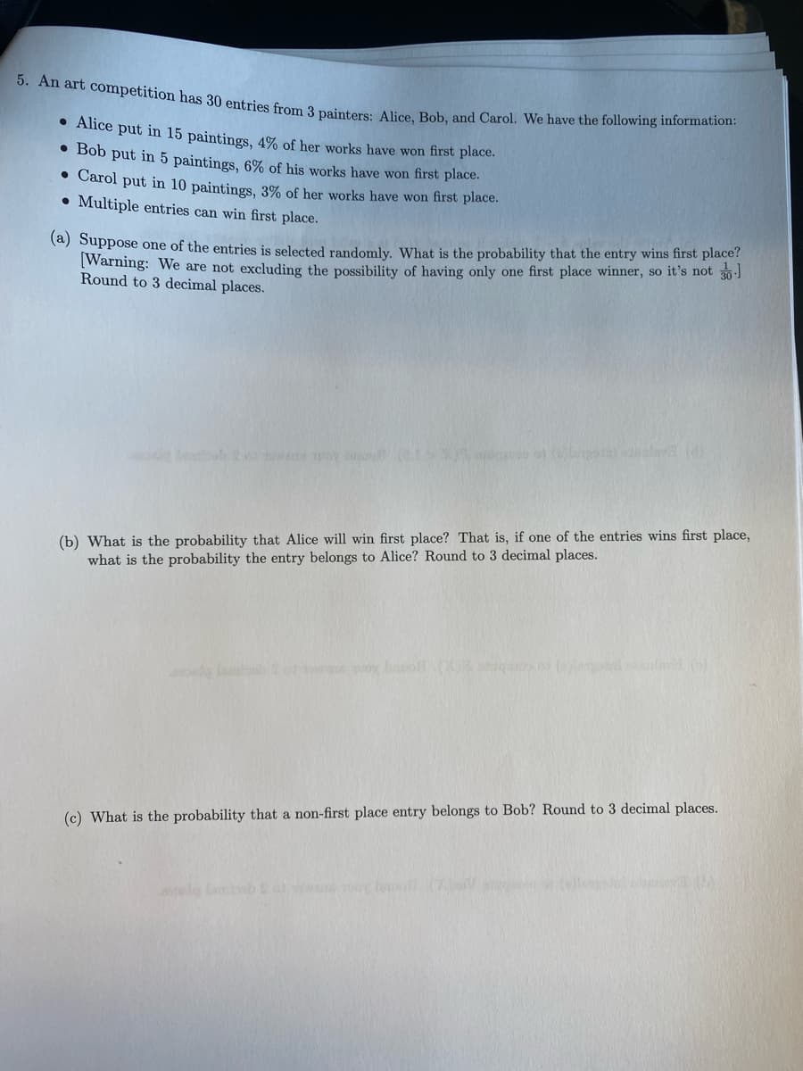 5. An art competition has 30 entries from 3 painters: Alice, Bob, and Carol. We have the following information:
• Alice put in 15 paintings, 4% of her works have won first place.
●
Bob put in 5 paintings, 6% of his works have won first place.
• Carol put in 10 paintings, 3% of her works have won first place.
Multiple entries can win first place.
(a) Suppose one of the entries is selected randomly. What is the probability that the entry wins first place?
[Warning: We are not excluding the possibility of having only one first place winner, so it's not 30-1
Round to 3 decimal places.
20 sowate pov
apstallkola (8)
(b) What is the probability that Alice will win first place? That is, if one of the entries wins first place,
what is the probability the entry belongs to Alice? Round to 3 decimal places.
wat oy bosqics n (alam()
(c) What is the probability that a non-first place entry belongs to Bob? Round to 3 decimal places.
ascule ambebs at when your boo