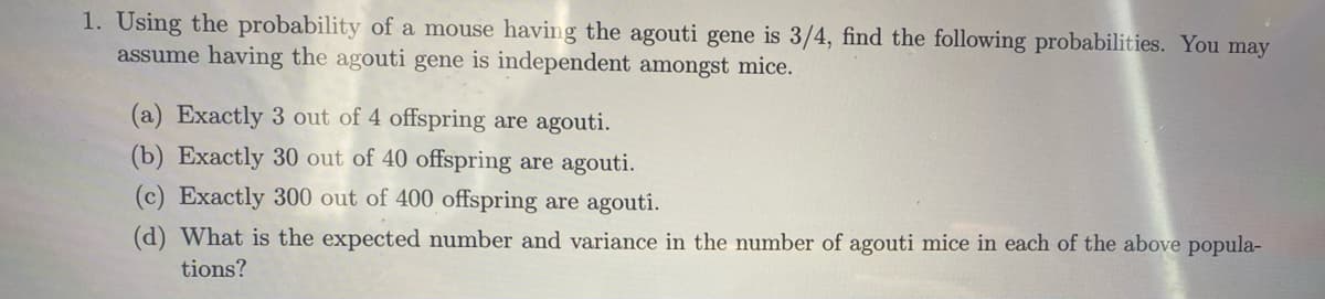 1. Using the probability of a mouse having the agouti gene is 3/4, find the following probabilities. You may
assume having the agouti gene is independent amongst mice.
(a) Exactly 3 out of 4 offspring are agouti.
(b) Exactly 30 out of 40 offspring are agouti.
(c) Exactly 300 out of 400 offspring are agouti.
(d) What is the expected number and variance in the number of agouti mice in each of the above popula-
tions?