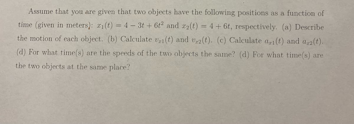 Assume that you are given that two objects have the following positions as a function of
time (given in meters): x₁(t) = 4 - 3t+ 6t² and x2(t) = 4 + 6t, respectively. (a) Describe
the motion of each object. (b) Calculate vei (t) and vr2(t). (c) Calculate ari(t) and a 2 (t).
(d) For what time(s) are the speeds of the two objects the same? (d) For what time(s) are
the two objects at the same place?