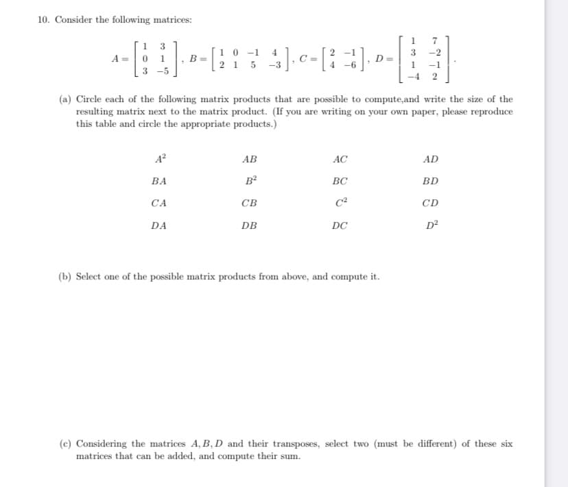 10. Consider the following matrices:
A =
13
0 1
3-5
1]. B
A²
BA
CA
DA
10-1 4
215 -3
(a) Circle each of the following matrix products that are possible to compute, and write the size of the
resulting matrix next to the matrix product. (If you are writing on your own paper, please reproduce
this table and circle the appropriate products.)
3
4], C-[2-1]. --||
0 = [²],
1
AB
B²
CB
DB
AC
BC
DC
7
(b) Select one of the possible matrix products from above, and compute it.
-1
2
AD
BD
CD
D²
(c) Considering the matrices A, B, D and their transposes, select two (must be different) of these six
matrices that can be added, and compute their sum.