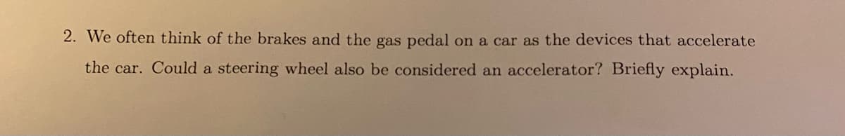 2. We often think of the brakes and the gas pedal on a car as the devices that accelerate
the car. Could a steering wheel also be considered an accelerator? Briefly explain.