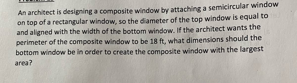 An architect is designing a composite window by attaching a semicircular window
on top of a rectangular window, so the diameter of the top window is equal to
and aligned with the width of the bottom window. If the architect wants the
perimeter of the composite window to be 18 ft, what dimensions should the
bottom window be in order to create the composite window with the largest
area?