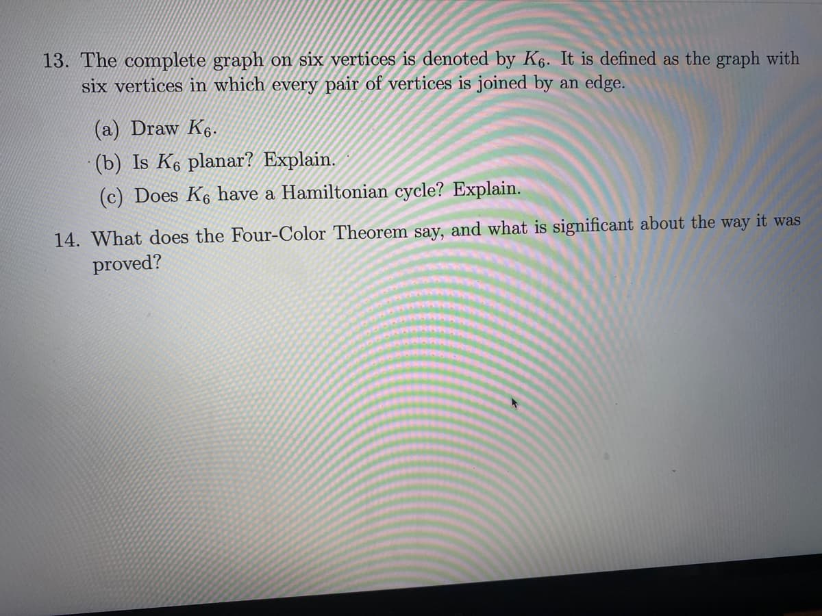 13. The complete graph on six vertices is denoted by K6. It is defined as the graph with
six vertices in which every pair of vertices is joined by an edge.
(a) Draw K6.
(b) Is K6 planar? Explain.
(c) Does K6 have a Hamiltonian cycle? Explain.
14. What does the Four-Color Theorem say, and what is significant about the way it was
proved?
