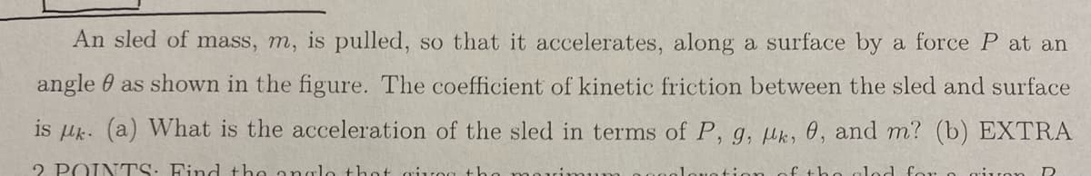 An sled of mass, m, is pulled, so that it accelerates, along a surface by a force P at an
angle as shown in the figure. The coefficient of kinetic friction between the sled and surface
is μk. (a) What is the acceleration of the sled in terms of P, g, k, 0, and m? (b) EXTRA
2 POINTS: Find the angle that air
of the glad for a given R
ion