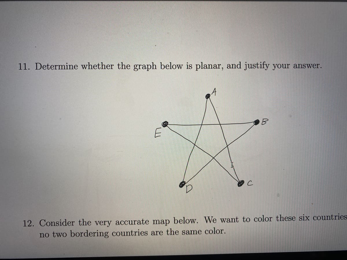 11. Determine whether the graph below is planar, and justify your answer.
12. Consider the very accurate map below. We want to color these six countries
no two bordering countries are the same color.
