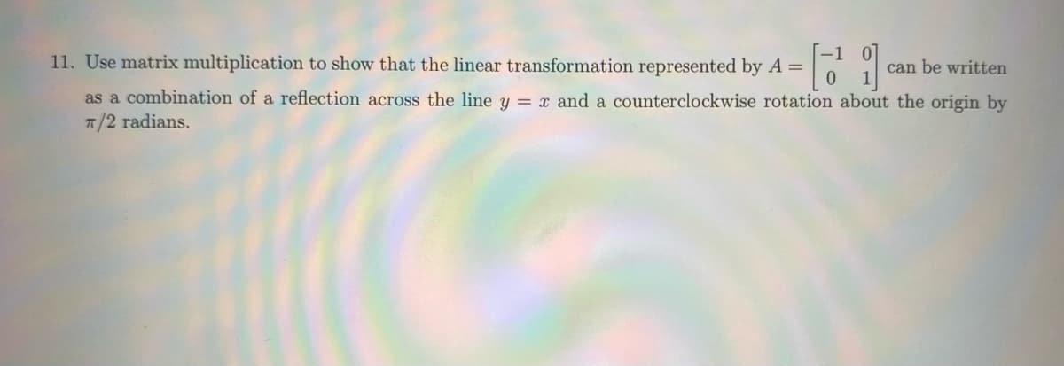 11. Use matrix multiplication to show that the linear transformation represented by A =
[ca
as a combination of a reflection across the line y = x and a counterclockwise rotation about the origin by
π/2 radians.
can be written