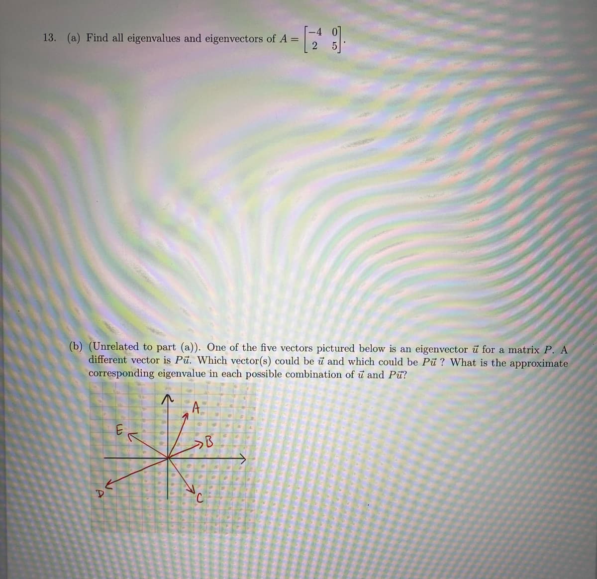 13. (a) Find all eigenvalues and eigenvectors of A =
2
(b) (Unrelated to part (a)). One of the five vectors pictured below is an eigenvector u for a matrix P. A
different vector is Pū. Which vector(s) could be u and which could be Pu? What is the approximate
corresponding eigenvalue in each possible combination of u and Pu?
A
HK
C
CO
D