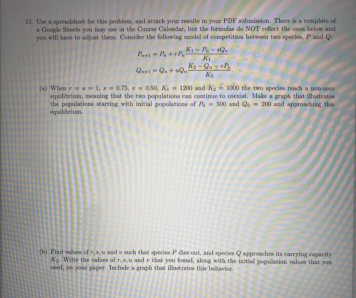 15. Use a spreadsheet for this problem, and attach your results in your PDF submission. There is a template of
a Google Sheets you may use in the Course Calendar, but the formulas do NOT reflect the ones below and
you will have to adjust them. Consider the following model of competition between two species, P and Q:
Pn+1 = Pn+rPn-
Qn+1
K₁-Pn-sQn
K₁
K2-Qn-vPn
K₂
= Qn+uQn
(a) When r = u = 1, s = 0.75, v = 0.50, K₁ = 1200 and K2 = 1000 the two species reach a non-zero
equilibrium, meaning that the two populations can continue to coexist. Make a graph that illustrates
the populations starting with initial populations of Po = 500 and Qo = 200 and approaching this
equilibrium.
(b) Find values of r, s, u and v such that species P dies out, and species Q approaches its carrying capacity
K2. Write the values of r, s, u and v that you found, along with the initial population values that you
used, on your paper. Include a graph that illustrates this behavior.