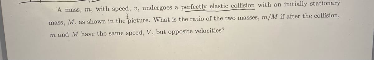 A mass, m, with speed, v, undergoes a perfectly elastic collision with an initially stationary
I
mass, M, as shown in the picture. What is the ratio of the two masses, m/M if after the collision,
m and M have the same speed, V, but opposite velocities?