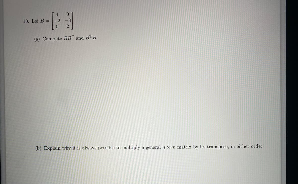 4
10. Let B = -2
0
0
3934
-3
2
(a) Compute BBT and BTB.
(b) Explain why it is always possible to multiply a general n x m matrix by its transpose, in either order.