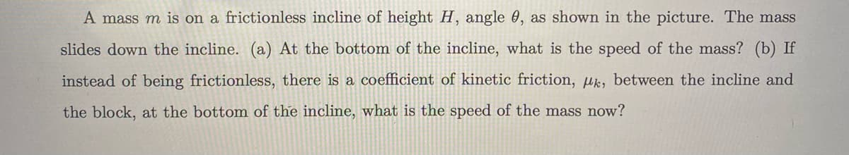 A mass m is on a frictionless incline of height H, angle , as shown in the picture. The mass
slides down the incline. (a) At the bottom of the incline, what is the speed of the mass? (b) If
instead of being frictionless, there is a coefficient of kinetic friction, uk, between the incline and
the block, at the bottom of the incline, what is the speed of the mass now?