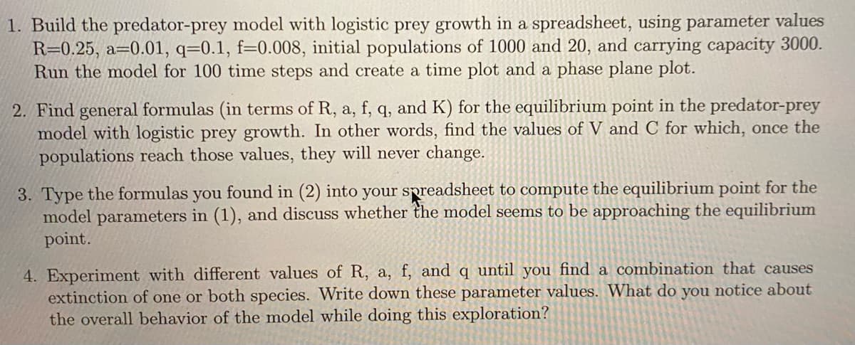 1. Build the predator-prey model with logistic prey growth in a spreadsheet, using parameter values
R=0.25, a=0.01, q=0.1, f-0.008, initial populations of 1000 and 20, and carrying capacity 3000.
Run the model for 100 time steps and create a time plot and a phase plane plot.
2. Find general formulas (in terms of R, a, f, q, and K) for the equilibrium point in the predator-prey
model with logistic prey growth. In other words, find the values of V and C for which, once the
populations reach those values, they will never change.
3. Type the formulas you found in (2) into your spreadsheet to compute the equilibrium point for the
model parameters in (1), and discuss whether the model seems to be approaching the equilibrium
point.
4. Experiment with different values of R, a, f, and q until you find a combination that causes
extinction of one or both species. Write down these parameter values. What do you notice about
the overall behavior of the model while doing this exploration?