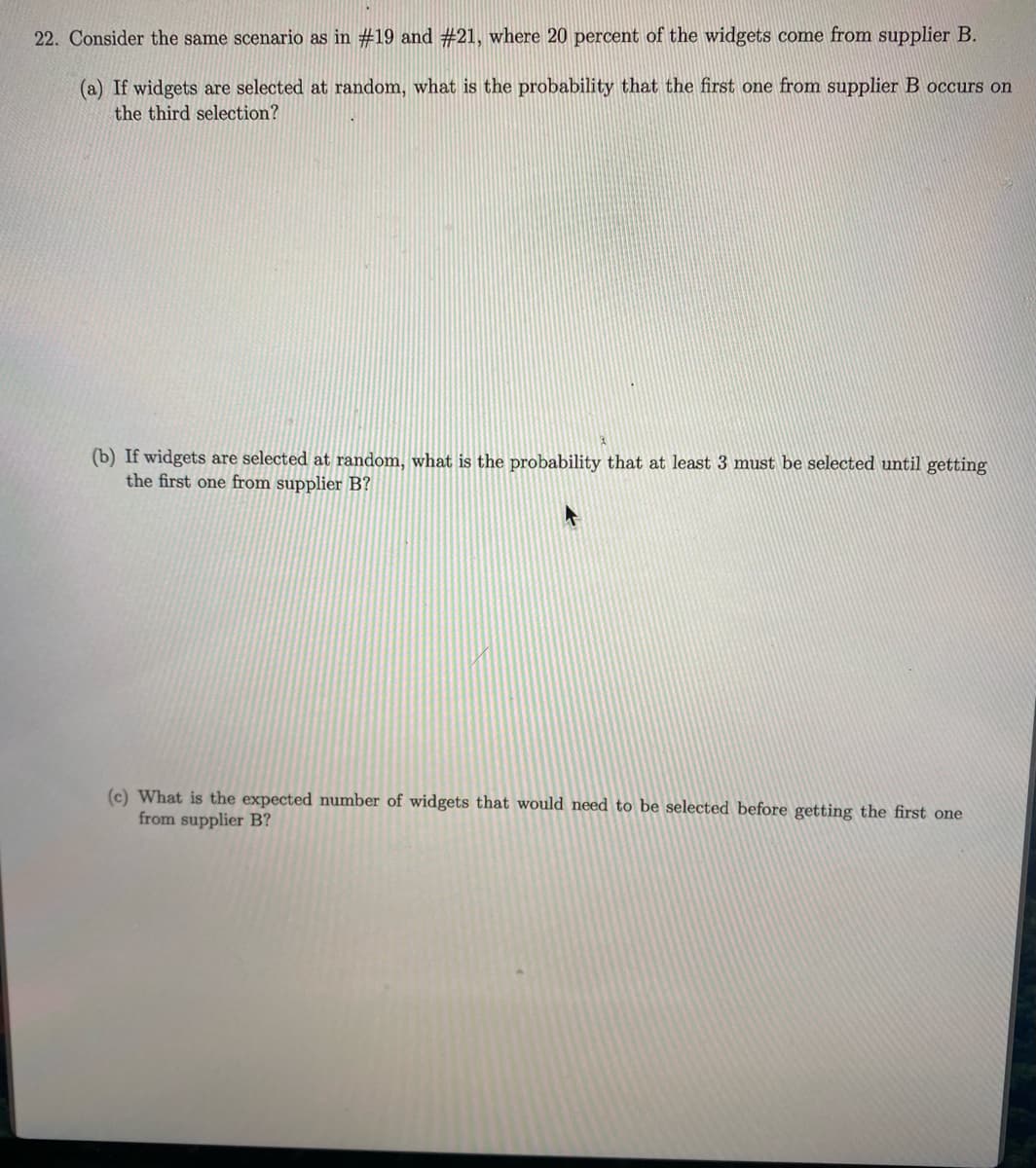 22. Consider the same scenario as in #19 and #21, where 20 percent of the widgets come from supplier B.
(a) If widgets are selected at random, what is the probability that the first one from supplier B occurs on
the third selection?
(b) If widgets are selected at random, what is the probability that at least 3 must be selected until getting
the first one from supplier B?
(c) What is the expected number of widgets that would need to be selected before getting the first one
from supplier B?